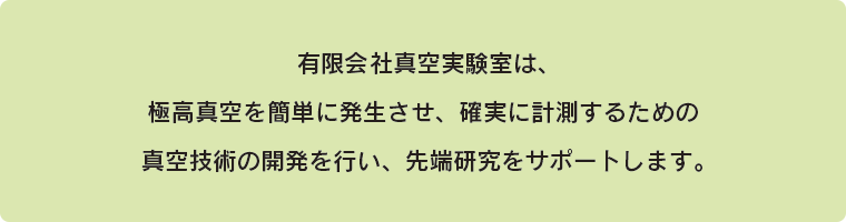 (有)真空実験室は、極高真空を簡単に発生させ、確実に計測するための真空技術の開発を行い、先端研究をサポートします。
										 
